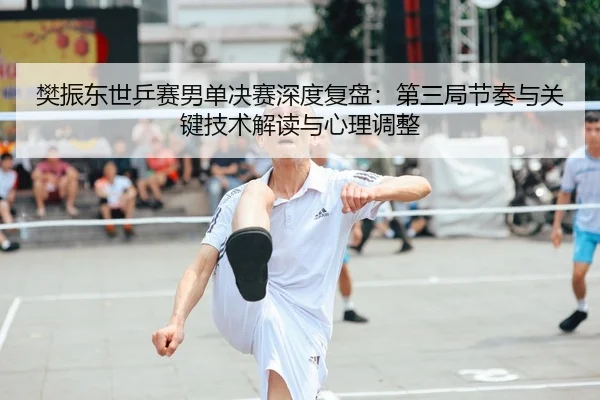 樊振东世乒赛男单决赛深度复盘：第三局节奏与关键技术解读与心理调整
